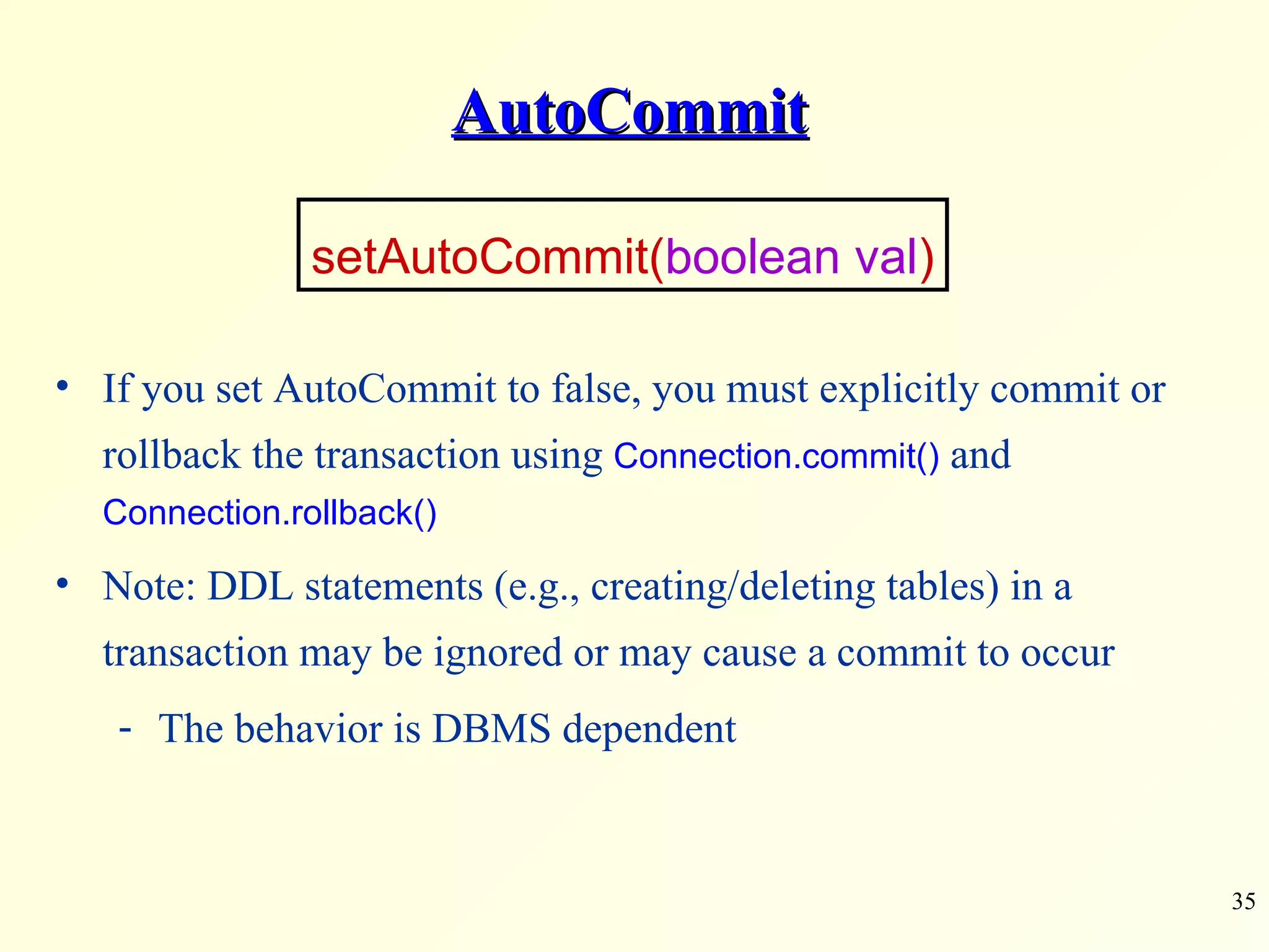 AutoCommit If you set AutoCommit to false, you must explicitly commit or rollback the transaction using  Connection.commit()  and  Connection.rollback() Note: DDL statements (e.g., creating/deleting tables) in a transaction may be ignored or may cause a commit to occur The behavior is DBMS dependent  setAutoCommit( boolean val ) 