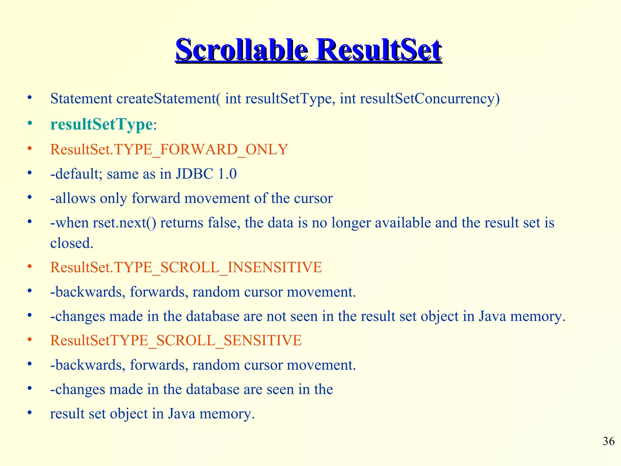 Scrollable ResultSet Statement createStatement( int resultSetType, int resultSetConcurrency) resultSetType : ResultSet.TYPE_FORWARD_ONLY -default; same as in JDBC 1.0 -allows only forward movement of the cursor -when rset.next() returns false, the data is no longer available and the result set is closed. ResultSet.TYPE_SCROLL_INSENSITIVE -backwards, forwards, random cursor movement. -changes made in the database are not seen in the result set object in Java memory. ResultSetTYPE_SCROLL_SENSITIVE -backwards, forwards, random cursor movement. -changes made in the database are seen in the result set object in Java memory. 