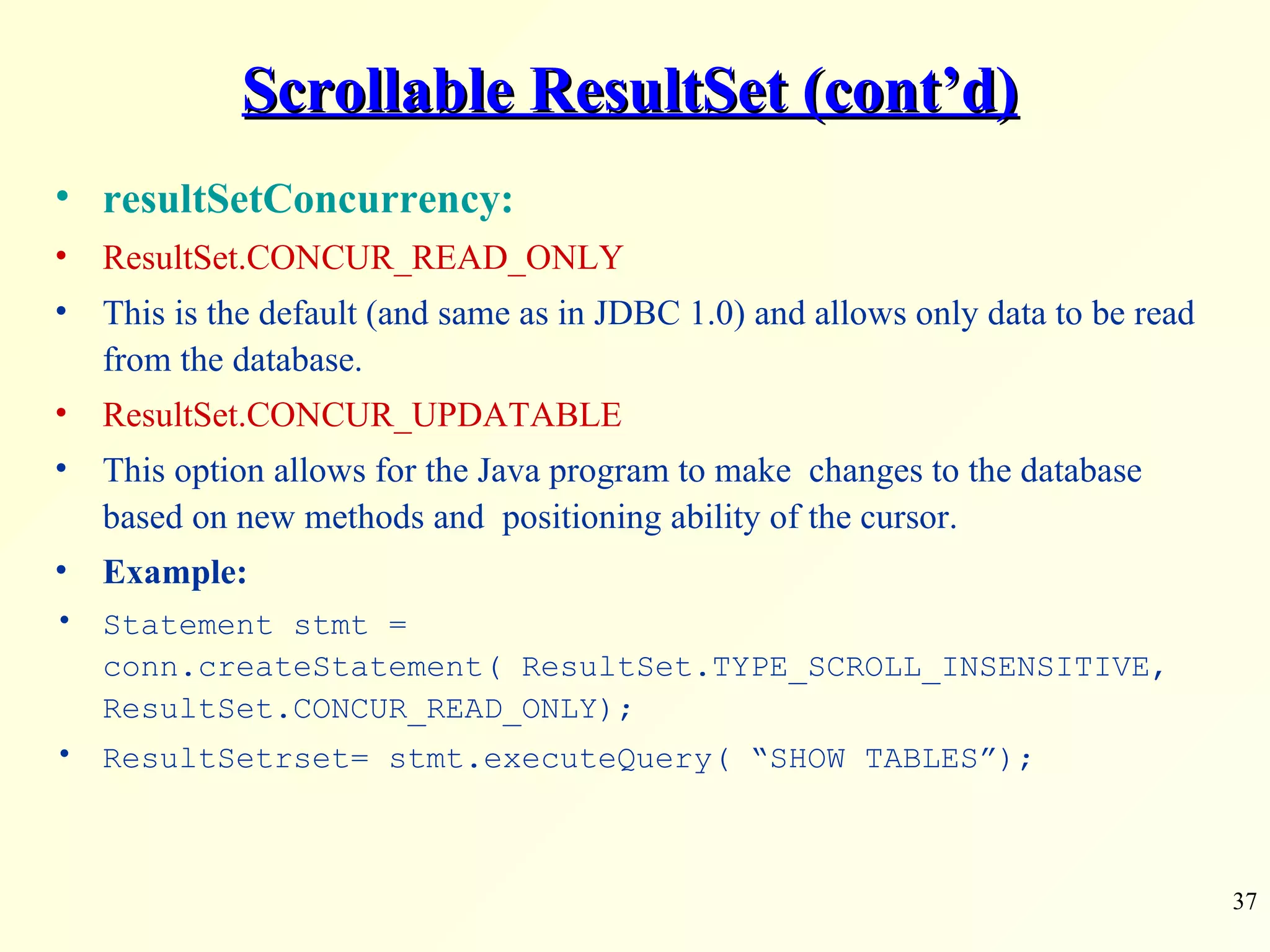 Scrollable ResultSet (cont’d) resultSetConcurrency: ResultSet.CONCUR_READ_ONLY This is the default (and same as in JDBC 1.0) and allows only data to be read from the database. ResultSet.CONCUR_UPDATABLE This option allows for the Java program to make  changes to the database based on new methods and  positioning ability of the cursor. Example: Statement stmt = conn.createStatement( ResultSet.TYPE_SCROLL_INSENSITIVE, ResultSet.CONCUR_READ_ONLY); ResultSetrset= stmt.executeQuery( “SHOW TABLES”); 