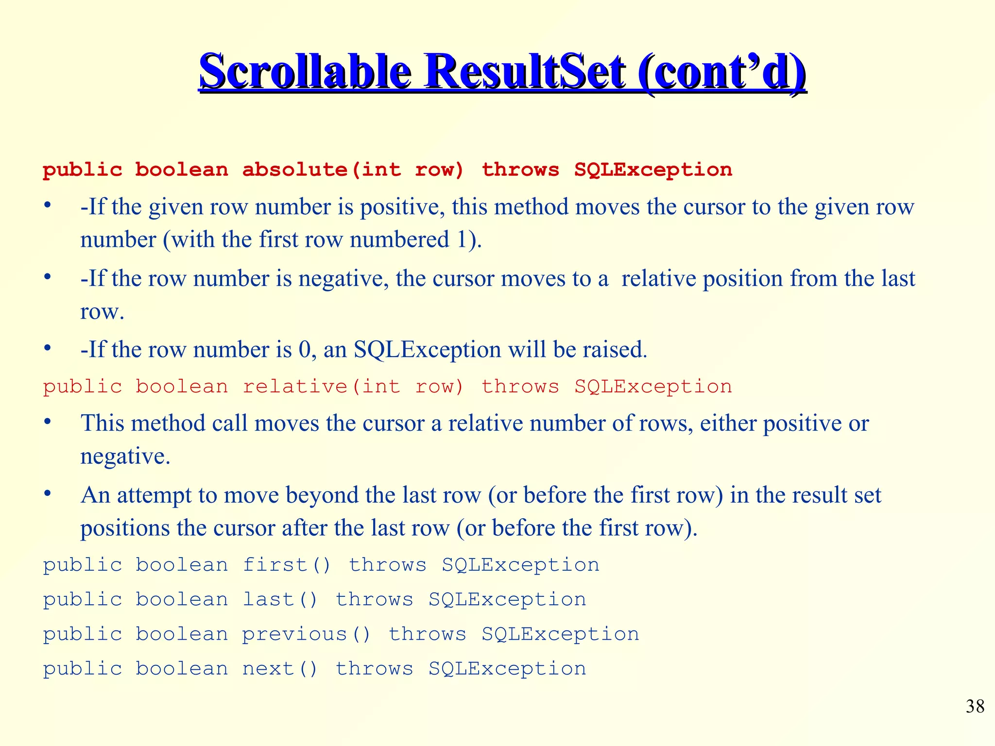 Scrollable ResultSet (cont’d) public boolean absolute(int row) throws SQLException -If the given row number is positive, this method moves the cursor to the given row number (with the first row numbered 1).  -If the row number is negative, the cursor moves to a  relative position from the last row.  -If the row number is 0, an SQLException will be raised . public boolean relative(int row) throws SQLException This method call moves the cursor a relative number of rows, either positive or negative.  An attempt to move beyond the last row (or before the first row) in the result set positions the cursor after the last row (or before the first row). public boolean first() throws SQLException public boolean last() throws SQLException public boolean previous() throws SQLException public boolean next() throws SQLException 