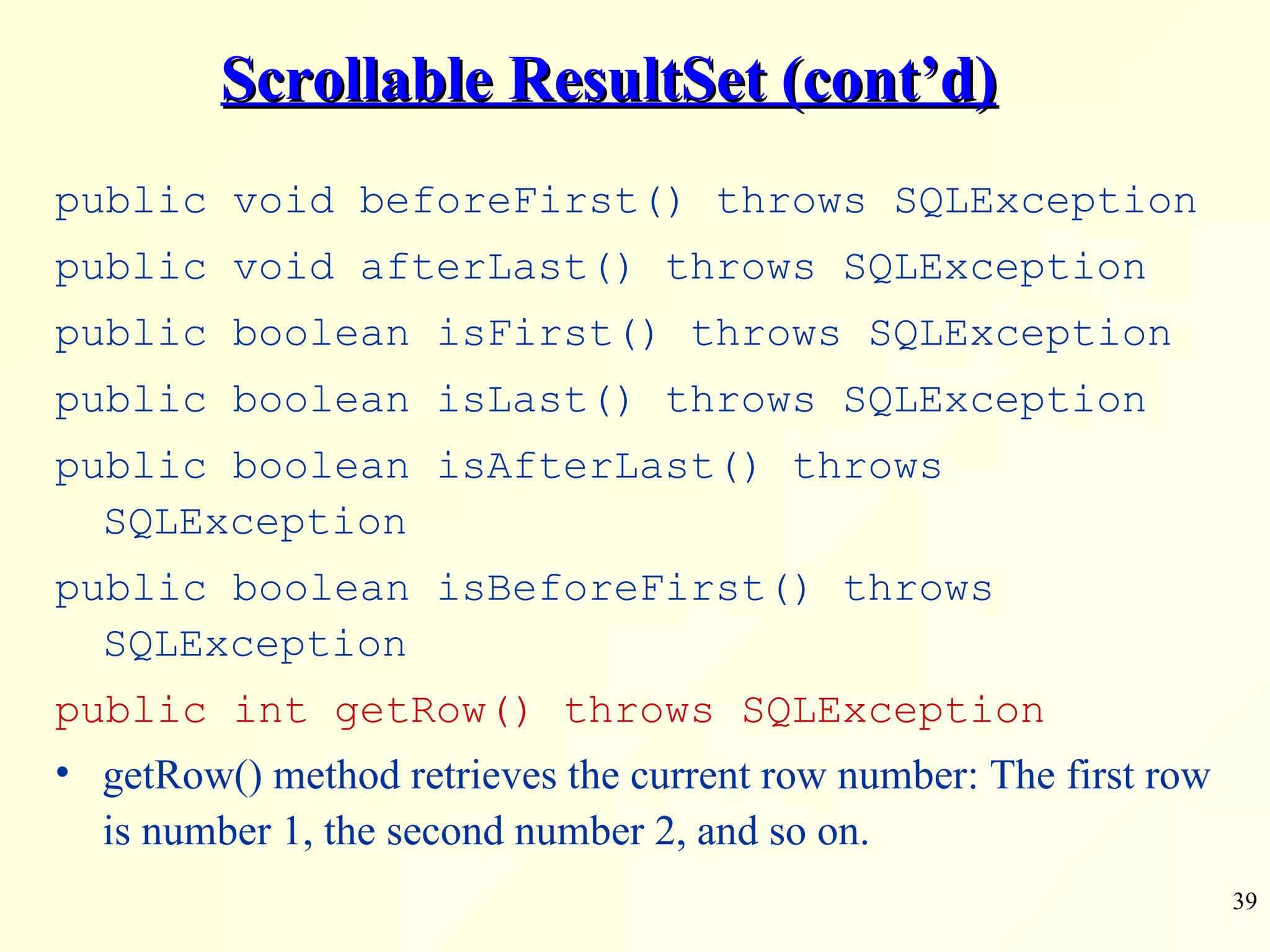 Scrollable ResultSet (cont’d) public void beforeFirst() throws SQLException public void afterLast() throws SQLException public boolean isFirst() throws SQLException public boolean isLast() throws SQLException public boolean isAfterLast() throws SQLException public boolean isBeforeFirst() throws SQLException public int getRow() throws SQLException getRow() method retrieves the current row number: The first row is number 1, the second number 2, and so on. 