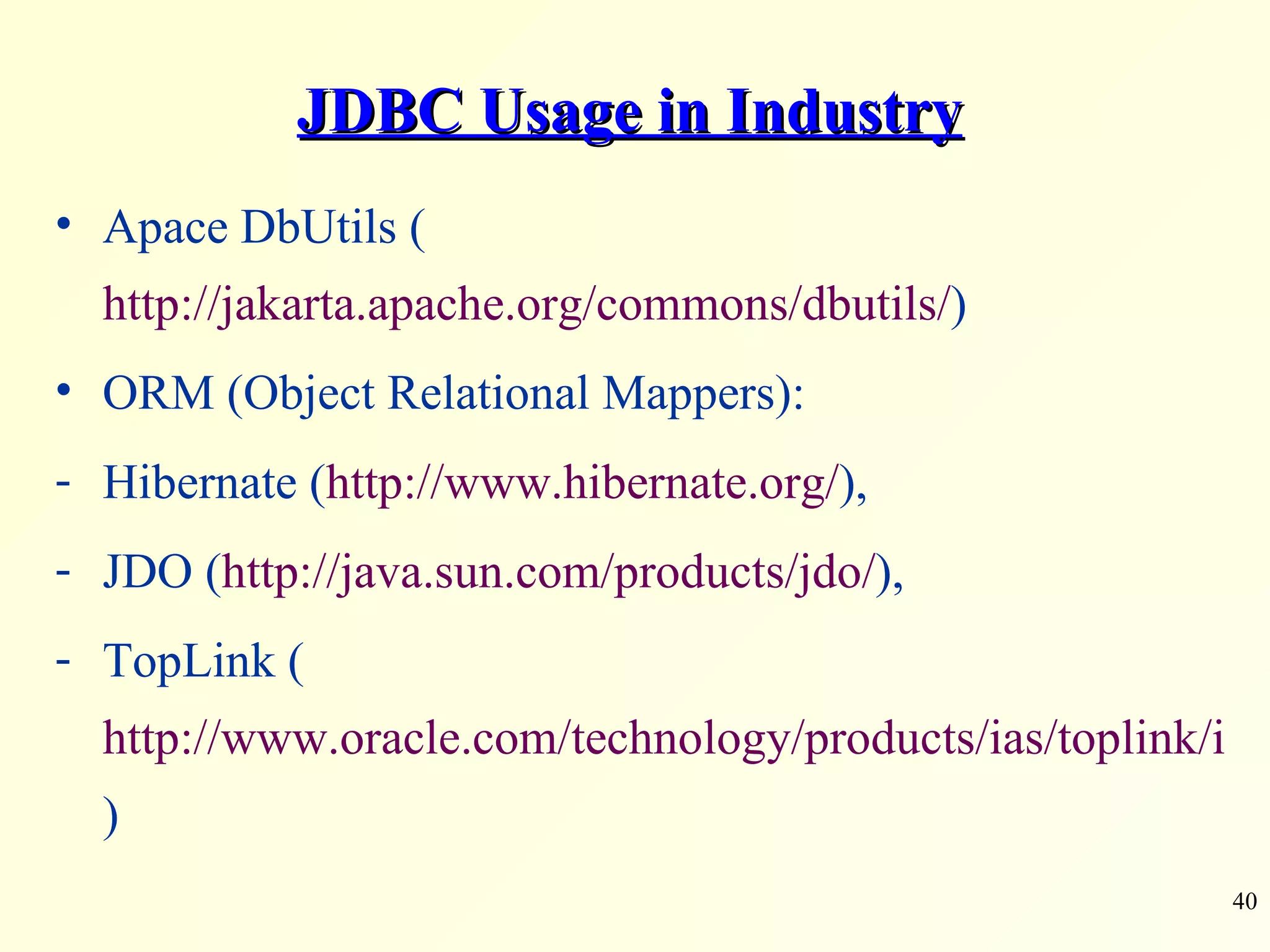 JDBC Usage in Industry Apace DbUtils ( http://jakarta.apache.org/commons/dbutils/ ) ORM (Object Relational Mappers):  Hibernate ( http://www.hibernate.org/ ),  JDO ( http://java.sun.com/products/jdo/ ),  TopLink ( http://www.oracle.com/technology/products/ias/toplink/index.html ) 