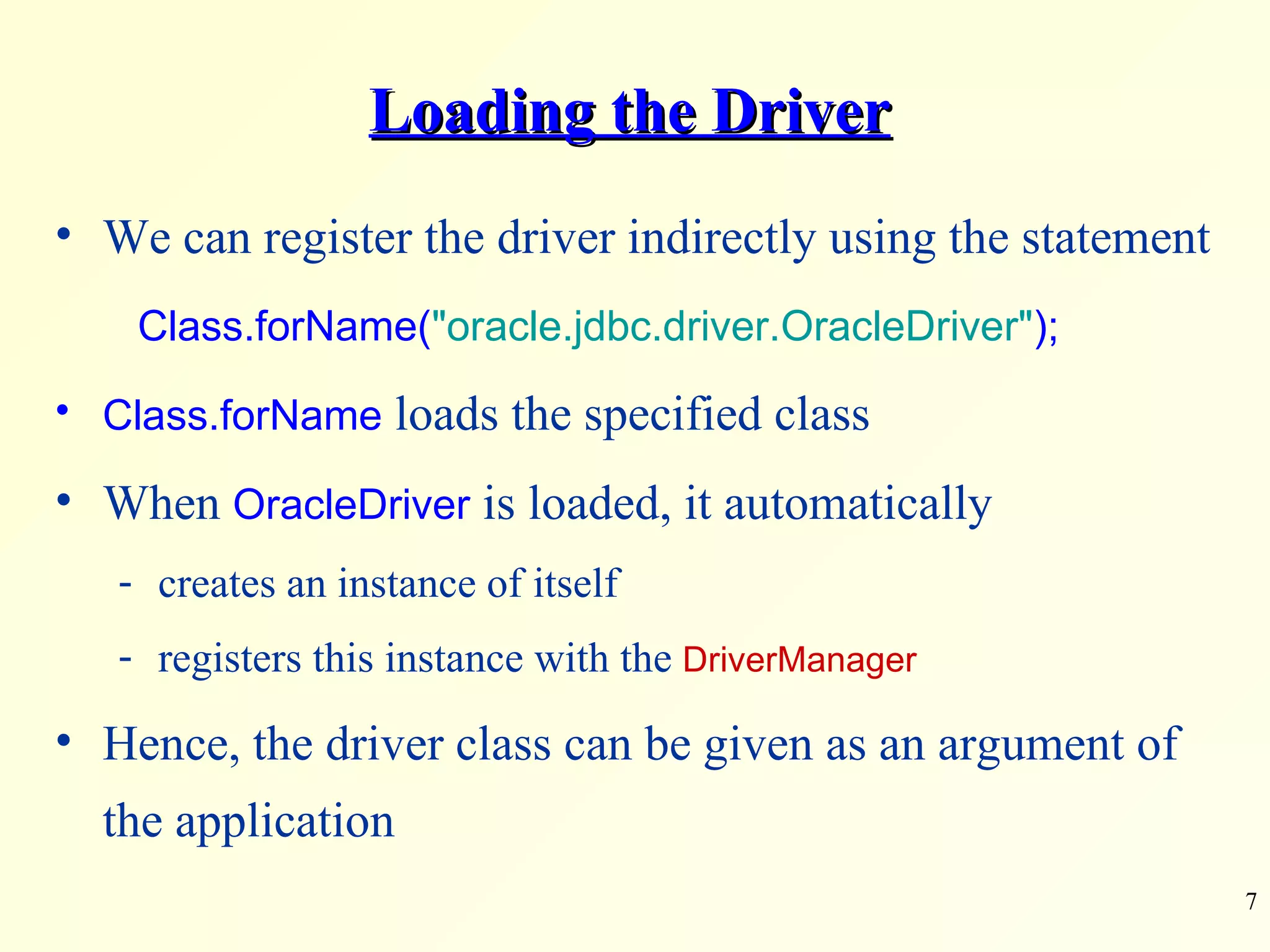 Loading the Driver We can register the driver indirectly using the statement   Class.forName( &quot;oracle.jdbc.driver.OracleDriver&quot; ); Class.forName  loads the specified class When  OracleDriver  is loaded, it automatically creates an instance of itself registers this instance with the  DriverManager Hence, the driver class can be given as an argument of the application 