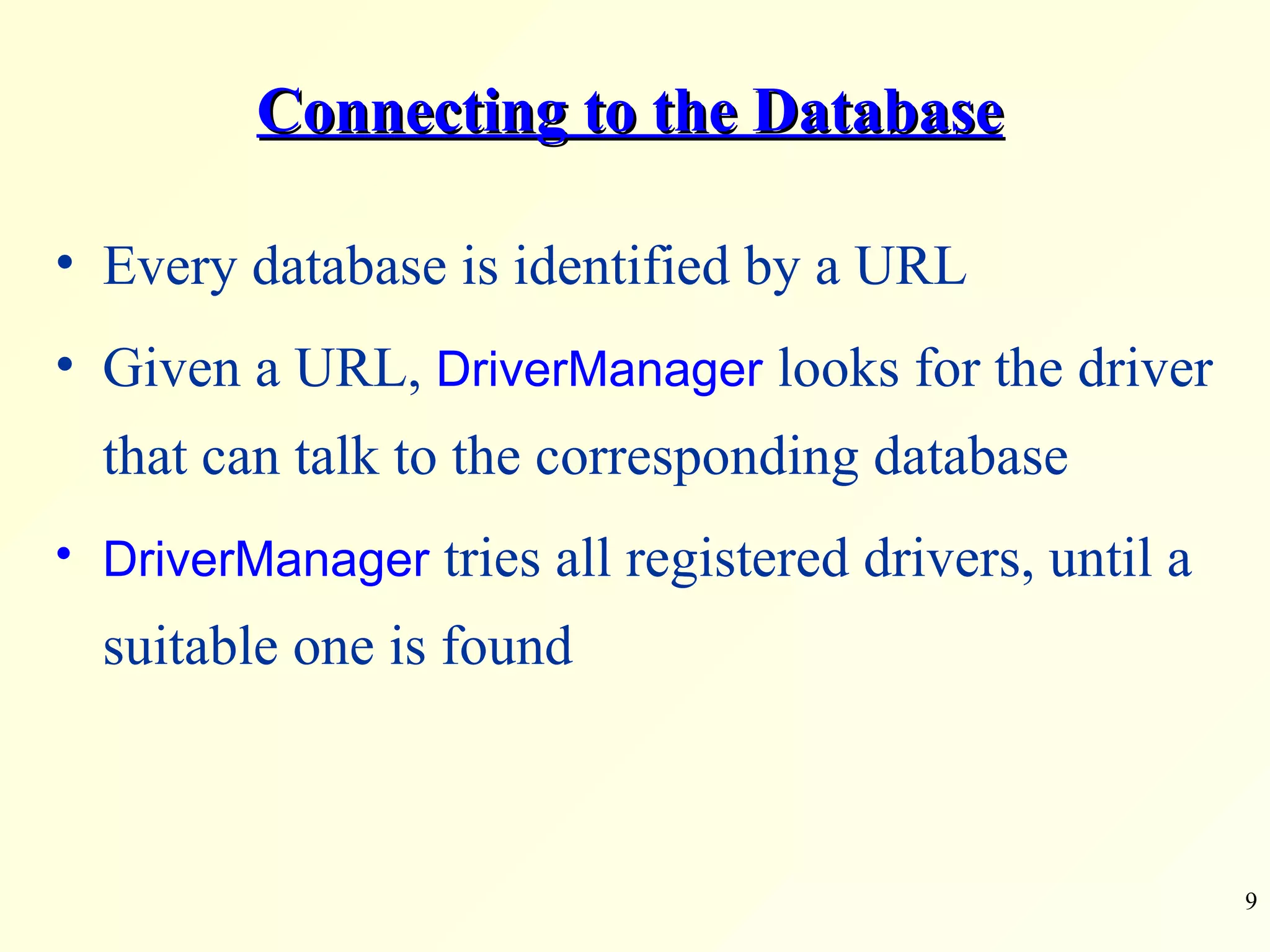 Connecting to the Database Every database is identified by a URL Given a URL,  DriverManager  looks for the driver that can talk to the corresponding database  DriverManager  tries all registered drivers, until a suitable one is found 
