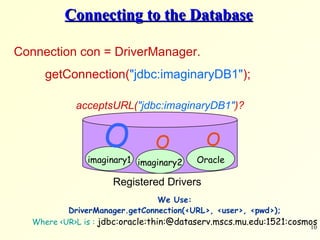 Connecting to the Database Connection con = DriverManager. getConnection( &quot;jdbc:imaginaryDB1&quot; );   imaginary1 imaginary2 Registered Drivers Oracle    acceptsURL( &quot;jdbc:imaginaryDB1&quot; )? We Use: DriverManager.getConnection(<URL>, <user>, <pwd>); Where <UR>L is :  jdbc:oracle:thin:@dataserv.mscs.mu.edu:1521:cosmos 