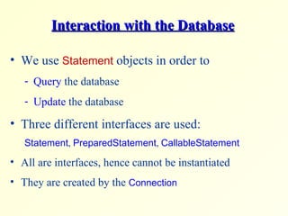 Interaction with the Database We use  Statement  objects in order to Query  the database Update  the database Three different interfaces are used: Statement ,  PreparedStatement ,  CallableStatement All are interfaces, hence cannot be instantiated They are created by the  Connection 