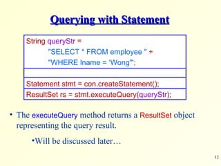 Querying with Statement The  executeQuery  method returns a  ResultSet  object representing the query result. Will be discussed later… String  queryStr  =  &quot;SELECT * FROM employee &quot;   + &quot;WHERE lname = ‘Wong'&quot; ; Statement stmt = con.createStatement(); ResultSet rs = stmt.executeQuery( queryStr ); 