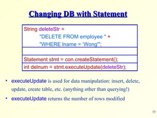 Changing DB with Statement String  deleteStr  =  &quot;DELETE FROM employee &quot;   + &quot;WHERE lname = ‘Wong'&quot; ; Statement stmt = con.createStatement(); int delnum = stmt.executeUpdate( deleteStr ); executeUpdate  is used for data manipulation: insert, delete, update, create table, etc. (anything other than querying!) executeUpdate  returns the number of rows modified 