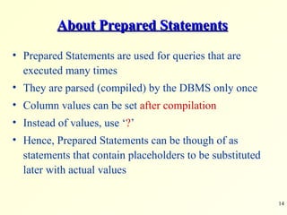 About Prepared Statements Prepared Statements are used for queries that are executed many times They are parsed (compiled) by the DBMS only once Column values can be set  after compilation Instead of values, use ‘ ? ’ Hence, Prepared Statements can be though of as statements that contain placeholders to be substituted later with actual values 
