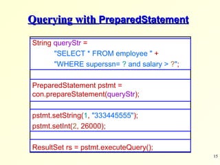 Querying with  PreparedStatement String  queryStr  =  &quot;SELECT * FROM employee &quot;   + &quot;WHERE superssn=  ?  and salary >  ? &quot; ; PreparedStatement pstmt =  con.prepareStatement( queryStr ); pstmt.setString( 1 ,   &quot;333445555&quot; ); pstmt.setInt( 2 , 26000); ResultSet rs = pstmt.executeQuery(); 