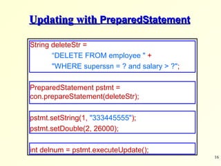 Updating with  PreparedStatement String deleteStr =  “ DELETE FROM employee &quot;   + &quot;WHERE superssn = ? and salary > ?&quot; ;   PreparedStatement pstmt =  con.prepareStatement(deleteStr); pstmt.setString(1,  &quot;333445555&quot; ); pstmt.setDouble(2, 26000); int delnum = pstmt.executeUpdate(); 