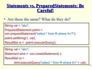 Statements vs. PreparedStatements: Be Careful! Are these the same? What do they do?  String  val  =   &quot;abc&quot; ; PreparedStatement pstmt =  con.prepareStatement( &quot;select * from R where A=?&quot; ); pstmt.setString(1,  val ); ResultSet rs =  pstmt.executeQuery(); String val =   &quot;abc&quot; ; Statement stmt =  con.createStatement( ); ResultSet rs =  stmt.executeQuery( &quot;select * from R where A=&quot;  + val); 