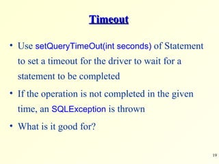 Timeout Use  setQueryTimeOut(int seconds)  of Statement to set a timeout for the driver to wait for a statement to be completed If the operation is not completed in the given time, an  SQLException  is thrown What is it good for? 