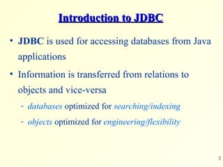 Introduction to JDBC JDBC  is used for accessing databases from Java applications Information is transferred from relations to objects and vice-versa databases  optimized for  searching/indexing objects  optimized for  engineering/flexibility 