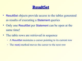 ResultSet ResultSet  objects provide access to the tables generated as results of executing a  Statement  queries Only one  ResultSet  per  Statement  can be open at the same time! The table rows are retrieved in sequence A  ResultSet  maintains a cursor pointing to its current row  The   next()   method moves the cursor to the next row 