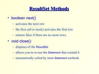 ResultSet Methods boolean next()  activates the next row the first call to next() activates the first row returns false if there are no more rows  void close()  disposes of the  ResultSet allows you to re-use the  Statement  that created it automatically called by most  Statement  methods 