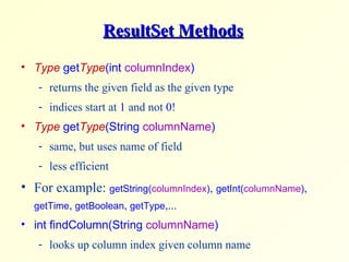 ResultSet Methods Type  get Type (int  columnIndex ) returns the given field as the given type indices start at  1  and not  0 ! Type  get Type (String  columnName ) same, but uses name of field less efficient For example:  getString( columnIndex ) ,   getInt( columnName ) ,  getTime ,  getBoolean ,  getType ,... int findColumn(String  columnName ) looks up column index given column name 