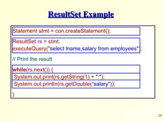 ResultSet Example Statement stmt = con.createStatement(); ResultSet  rs  = stmt.  executeQuery( &quot;select lname,salary from employees&quot; );      // Print the result while ( rs .next()) {  System.out.print(rs.getString(1) +  &quot;:&quot; );  System.out.println(rs.getDouble( “salary&quot; )); } 