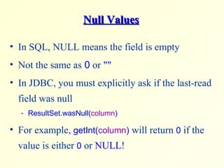 Null Values In SQL, NULL means the field is empty Not the same as  0  or  &quot;&quot; In JDBC, you must explicitly ask if the last-read field was null  ResultSet.wasNull( column )  For example,  getInt( column )  will return  0  if the value is either  0  or  NULL ! 