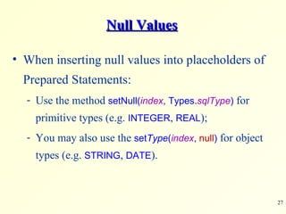 Null Values When inserting null values into placeholders of Prepared Statements: Use the method  setNull( index , Types. sqlType )  for primitive types (e.g.  INTEGER ,  REAL ); You may also use the  set Type ( index ,  null )  for object types (e.g.  STRING ,  DATE ). 