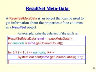 ResultSet Meta-Data  ResultSetMetaData  rsmd  = rs.getMetaData(); int  numcols  =  rsmd .getColumnCount(); for (int i = 1 ; i <=  numcols ; i++) { System.out.print( rsmd .getColumnLabel(i)+ &quot; &quot; ); } A  ResultSetMetaData  is an object that can be used to get information about the properties of the columns in a  ResultSet  object An example: write the columns of the result set 