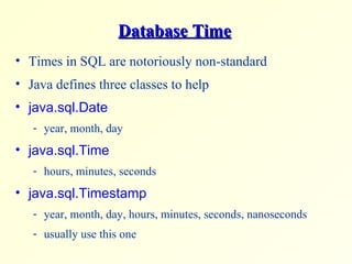 Database Time Times in SQL are notoriously non-standard Java defines three classes to help java.sql.Date year, month, day java.sql.Time hours, minutes, seconds java.sql.Timestamp year, month, day, hours, minutes, seconds, nanoseconds usually use this one 