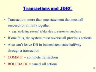 Transactions and JDBC Transaction: more than one statement that must all succeed (or all fail) together e.g., updating several tables due to customer purchase If one fails, the system must reverse all previous actions Also can’t leave DB in inconsistent state halfway through a transaction COMMIT  = complete transaction ROLLBACK  = cancel all actions 