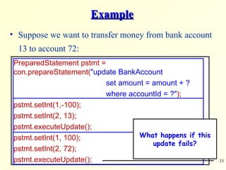 Example Suppose we want to transfer money from bank account 13 to account 72: PreparedStatement pstmt =  con.prepareStatement( &quot;update BankAccount    set amount = amount + ?   where accountId = ?&quot; ); pstmt.setInt(1,-100);  pstmt.setInt(2, 13); pstmt.executeUpdate(); pstmt.setInt(1, 100);  pstmt.setInt(2, 72); pstmt.executeUpdate(); What happens if this update fails? 
