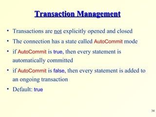 Transaction Management Transactions are  not  explicitly opened and closed The connection has a state called  AutoCommit  mode if  AutoCommit  is  true , then every statement is automatically committed  if  AutoCommit  is  false , then every statement is added to an ongoing transaction Default:  true 