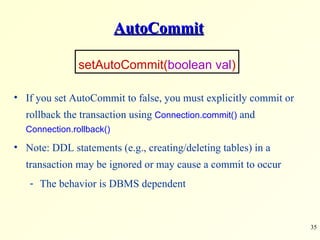 AutoCommit If you set AutoCommit to false, you must explicitly commit or rollback the transaction using  Connection.commit()  and  Connection.rollback() Note: DDL statements (e.g., creating/deleting tables) in a transaction may be ignored or may cause a commit to occur The behavior is DBMS dependent  setAutoCommit( boolean val ) 