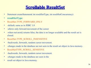 Scrollable ResultSet Statement createStatement( int resultSetType, int resultSetConcurrency) resultSetType : ResultSet.TYPE_FORWARD_ONLY -default; same as in JDBC 1.0 -allows only forward movement of the cursor -when rset.next() returns false, the data is no longer available and the result set is closed. ResultSet.TYPE_SCROLL_INSENSITIVE -backwards, forwards, random cursor movement. -changes made in the database are not seen in the result set object in Java memory. ResultSetTYPE_SCROLL_SENSITIVE -backwards, forwards, random cursor movement. -changes made in the database are seen in the result set object in Java memory. 