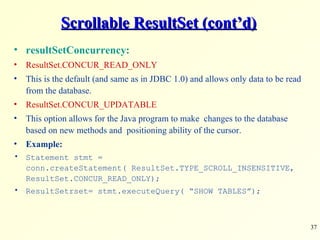 Scrollable ResultSet (cont’d) resultSetConcurrency: ResultSet.CONCUR_READ_ONLY This is the default (and same as in JDBC 1.0) and allows only data to be read from the database. ResultSet.CONCUR_UPDATABLE This option allows for the Java program to make  changes to the database based on new methods and  positioning ability of the cursor. Example: Statement stmt = conn.createStatement( ResultSet.TYPE_SCROLL_INSENSITIVE, ResultSet.CONCUR_READ_ONLY); ResultSetrset= stmt.executeQuery( “SHOW TABLES”); 