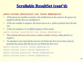 Scrollable ResultSet (cont’d) public boolean absolute(int row) throws SQLException -If the given row number is positive, this method moves the cursor to the given row number (with the first row numbered 1).  -If the row number is negative, the cursor moves to a  relative position from the last row.  -If the row number is 0, an SQLException will be raised . public boolean relative(int row) throws SQLException This method call moves the cursor a relative number of rows, either positive or negative.  An attempt to move beyond the last row (or before the first row) in the result set positions the cursor after the last row (or before the first row). public boolean first() throws SQLException public boolean last() throws SQLException public boolean previous() throws SQLException public boolean next() throws SQLException 