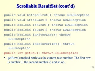 Scrollable ResultSet (cont’d) public void beforeFirst() throws SQLException public void afterLast() throws SQLException public boolean isFirst() throws SQLException public boolean isLast() throws SQLException public boolean isAfterLast() throws SQLException public boolean isBeforeFirst() throws SQLException public int getRow() throws SQLException getRow() method retrieves the current row number: The first row is number 1, the second number 2, and so on. 