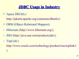 JDBC Usage in Industry Apace DbUtils ( http://jakarta.apache.org/commons/dbutils/ ) ORM (Object Relational Mappers):  Hibernate ( http://www.hibernate.org/ ),  JDO ( http://java.sun.com/products/jdo/ ),  TopLink ( http://www.oracle.com/technology/products/ias/toplink/index.html ) 