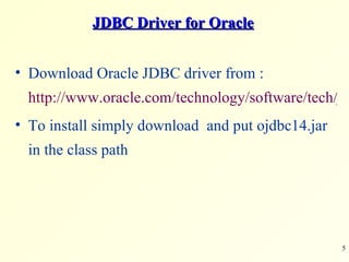 JDBC Driver for Oracle Download Oracle JDBC driver from :  http://www.oracle.com/technology/software/tech/java/sqlj_jdbc/htdocs/jdbc101040.html To install simply download  and put ojdbc14.jar in the class path 