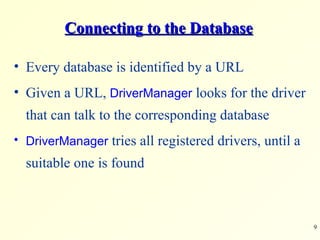 Connecting to the Database Every database is identified by a URL Given a URL,  DriverManager  looks for the driver that can talk to the corresponding database  DriverManager  tries all registered drivers, until a suitable one is found 