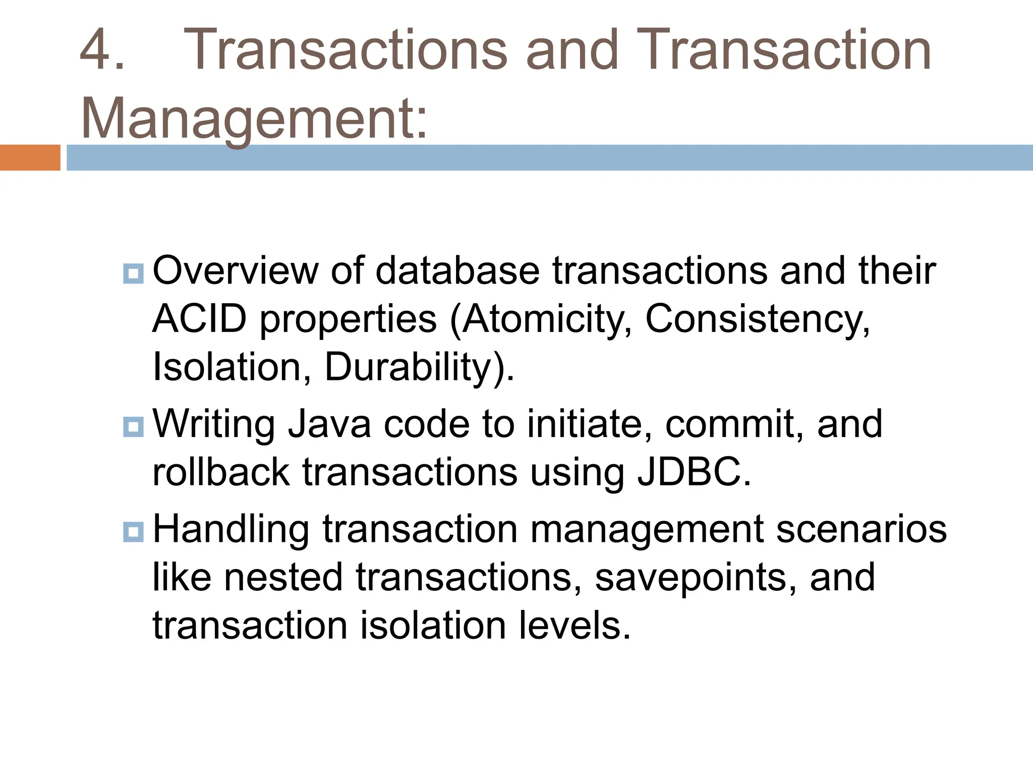 4. Transactions and Transaction
Management:
 Overview of database transactions and their
ACID properties (Atomicity, Consistency,
Isolation, Durability).
 Writing Java code to initiate, commit, and
rollback transactions using JDBC.
 Handling transaction management scenarios
like nested transactions, savepoints, and
transaction isolation levels.
 