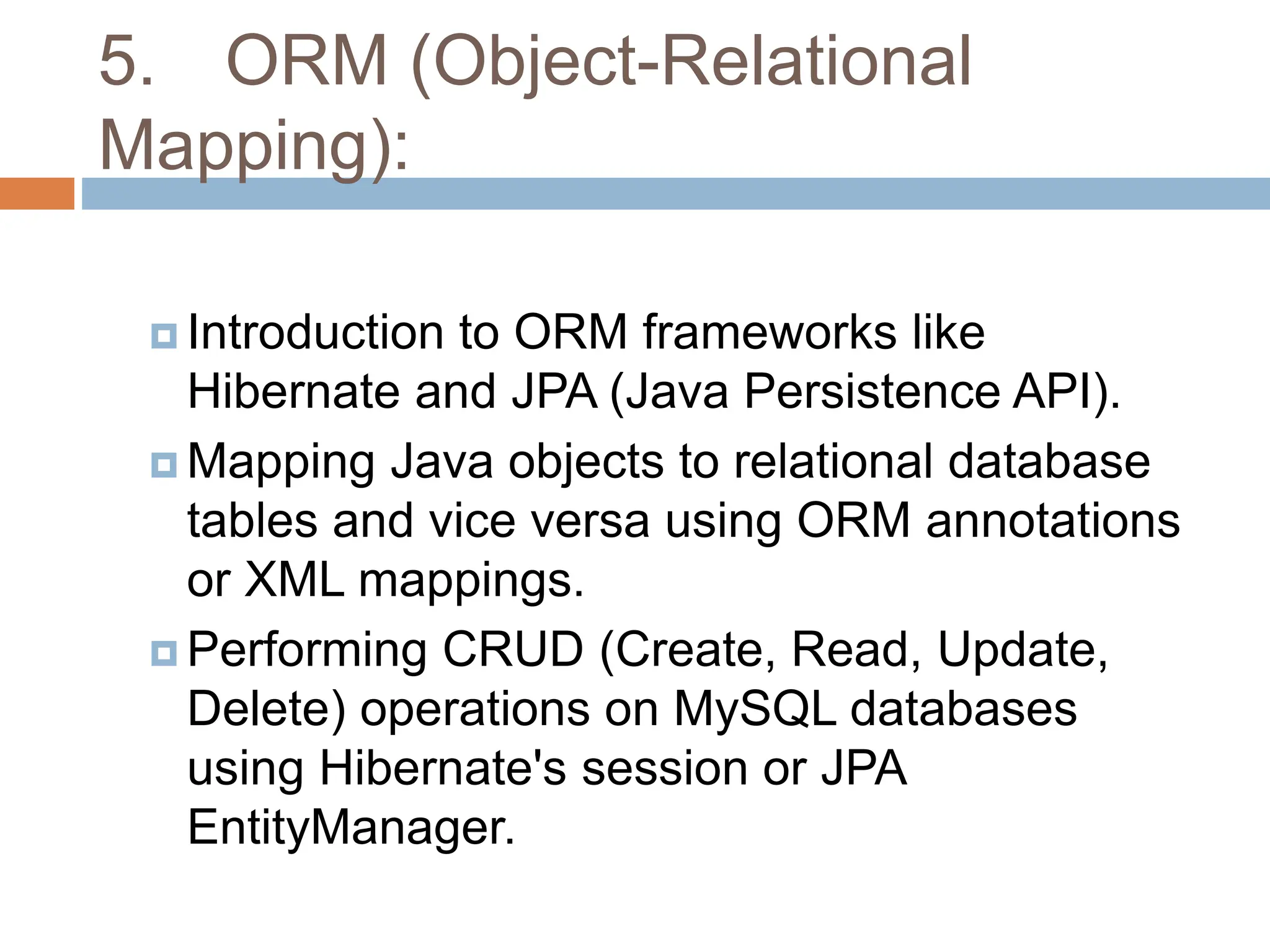5. ORM (Object-Relational
Mapping):
 Introduction to ORM frameworks like
Hibernate and JPA (Java Persistence API).
 Mapping Java objects to relational database
tables and vice versa using ORM annotations
or XML mappings.
 Performing CRUD (Create, Read, Update,
Delete) operations on MySQL databases
using Hibernate's session or JPA
EntityManager.
 