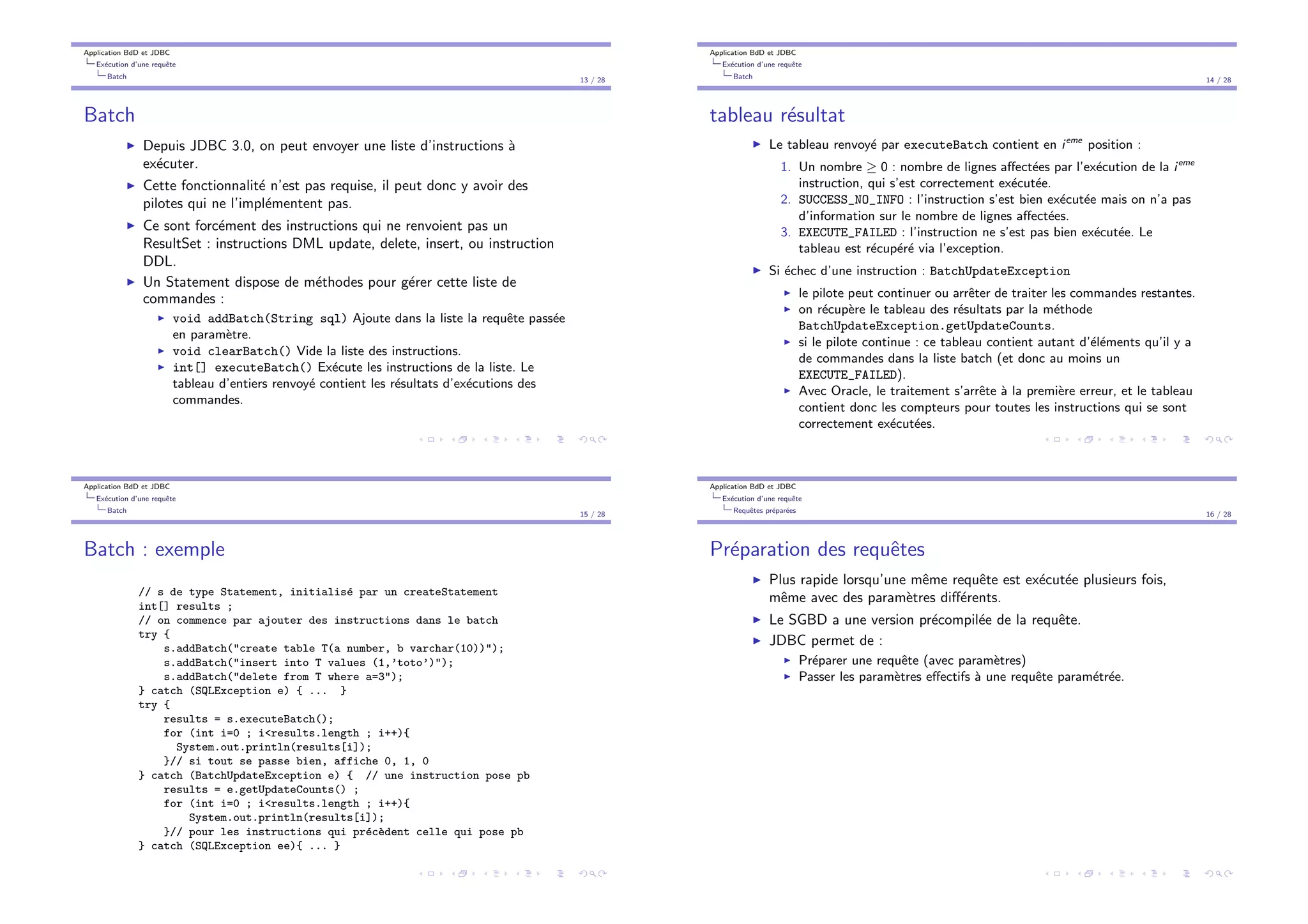 Application BdD et JDBC
Ex´ecution d’une requˆete
Batch
13 / 28
Batch
I Depuis JDBC 3.0, on peut envoyer une liste d’instructions `a
ex´ecuter.
I Cette fonctionnalit´e n’est pas requise, il peut donc y avoir des
pilotes qui ne l’impl´ementent pas.
I Ce sont forc´ement des instructions qui ne renvoient pas un
ResultSet : instructions DML update, delete, insert, ou instruction
DDL.
I Un Statement dispose de m´ethodes pour g´erer cette liste de
commandes :
I void addBatch(String sql) Ajoute dans la liste la requˆete pass´ee
en param`etre.
I void clearBatch() Vide la liste des instructions.
I int[] executeBatch() Ex´ecute les instructions de la liste. Le
tableau d’entiers renvoy´e contient les r´esultats d’ex´ecutions des
commandes.
Application BdD et JDBC
Ex´ecution d’une requˆete
Batch
14 / 28
tableau r´esultat
I Le tableau renvoy´e par executeBatch contient en ieme
position :
1. Un nombre 0 : nombre de lignes a↵ect´ees par l’ex´ecution de la ieme
instruction, qui s’est correctement ex´ecut´ee.
2. SUCCESS_NO_INFO : l’instruction s’est bien ex´ecut´ee mais on n’a pas
d’information sur le nombre de lignes a↵ect´ees.
3. EXECUTE_FAILED : l’instruction ne s’est pas bien ex´ecut´ee. Le
tableau est r´ecup´er´e via l’exception.
I Si ´echec d’une instruction : BatchUpdateException
I le pilote peut continuer ou arrˆeter de traiter les commandes restantes.
I on r´ecup`ere le tableau des r´esultats par la m´ethode
BatchUpdateException.getUpdateCounts.
I si le pilote continue : ce tableau contient autant d’´el´ements qu’il y a
de commandes dans la liste batch (et donc au moins un
EXECUTE_FAILED).
I Avec Oracle, le traitement s’arrˆete `a la premi`ere erreur, et le tableau
contient donc les compteurs pour toutes les instructions qui se sont
correctement ex´ecut´ees.
Application BdD et JDBC
Ex´ecution d’une requˆete
Batch
15 / 28
Batch : exemple
// s de type Statement, initialis´e par un createStatement
int[] results ;
// on commence par ajouter des instructions dans le batch
try {
s.addBatch("create table T(a number, b varchar(10))");
s.addBatch("insert into T values (1,’toto’)");
s.addBatch("delete from T where a=3");
} catch (SQLException e) { ... }
try {
results = s.executeBatch();
for (int i=0 ; i<results.length ; i++){
System.out.println(results[i]);
}// si tout se passe bien, affiche 0, 1, 0
} catch (BatchUpdateException e) { // une instruction pose pb
results = e.getUpdateCounts() ;
for (int i=0 ; i<results.length ; i++){
System.out.println(results[i]);
}// pour les instructions qui pr´ec`edent celle qui pose pb
} catch (SQLException ee){ ... }
Application BdD et JDBC
Ex´ecution d’une requˆete
Requˆetes pr´epar´ees
16 / 28
Pr´eparation des requˆetes
I Plus rapide lorsqu’une mˆeme requˆete est ex´ecut´ee plusieurs fois,
mˆeme avec des param`etres di↵´erents.
I Le SGBD a une version pr´ecompil´ee de la requˆete.
I JDBC permet de :
I Pr´eparer une requˆete (avec param`etres)
I Passer les param`etres e↵ectifs `a une requˆete param´etr´ee.
 