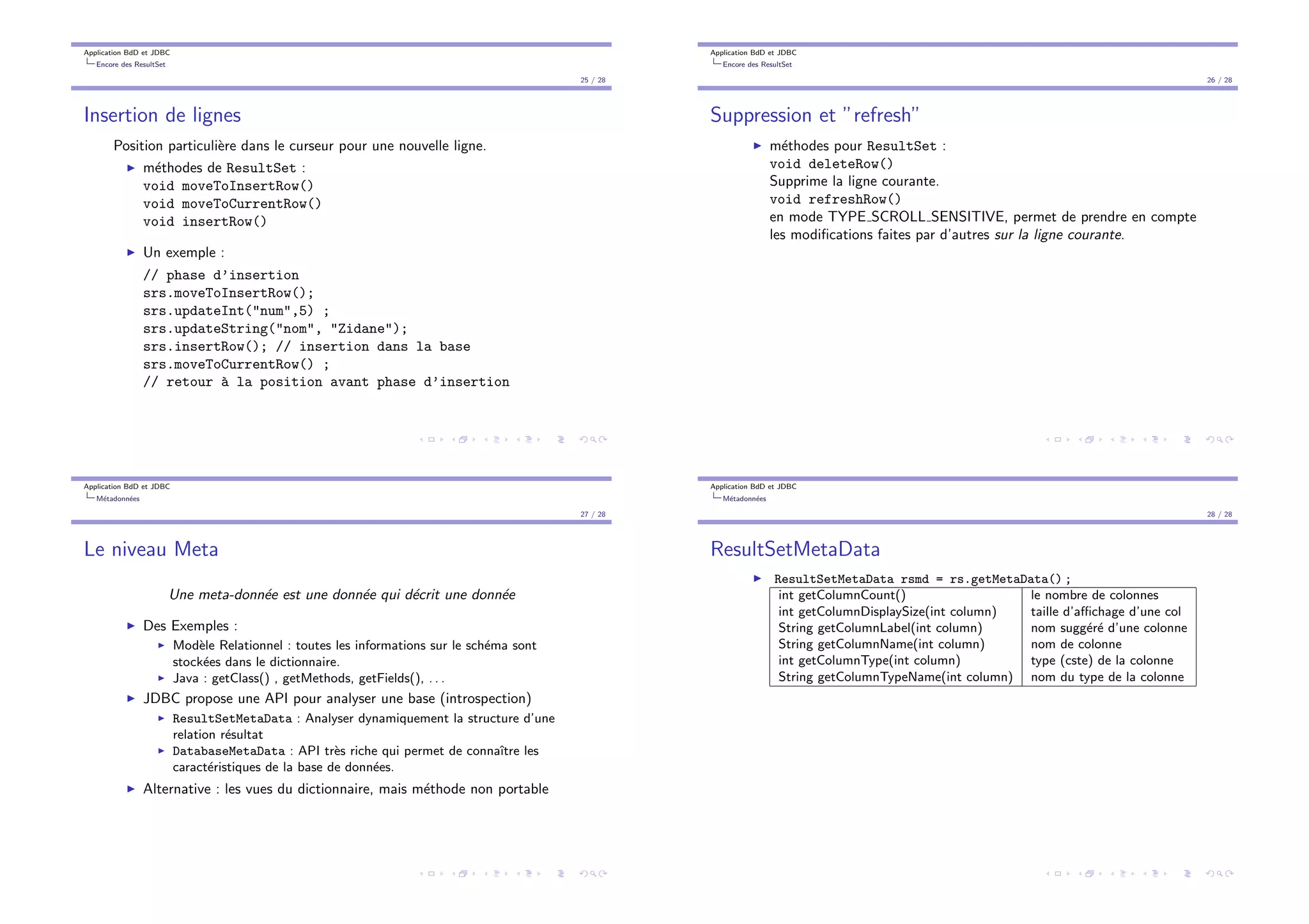 Application BdD et JDBC
Encore des ResultSet
25 / 28
Insertion de lignes
Position particuli`ere dans le curseur pour une nouvelle ligne.
I m´ethodes de ResultSet :
void moveToInsertRow()
void moveToCurrentRow()
void insertRow()
I Un exemple :
// phase d’insertion
srs.moveToInsertRow();
srs.updateInt("num",5) ;
srs.updateString("nom", "Zidane");
srs.insertRow(); // insertion dans la base
srs.moveToCurrentRow() ;
// retour `a la position avant phase d’insertion
Application BdD et JDBC
Encore des ResultSet
26 / 28
Suppression et ”refresh”
I m´ethodes pour ResultSet :
void deleteRow()
Supprime la ligne courante.
void refreshRow()
en mode TYPE SCROLL SENSITIVE, permet de prendre en compte
les modiﬁcations faites par d’autres sur la ligne courante.
Application BdD et JDBC
M´etadonn´ees
27 / 28
Le niveau Meta
Une meta-donn´ee est une donn´ee qui d´ecrit une donn´ee
I Des Exemples :
I Mod`ele Relationnel : toutes les informations sur le sch´ema sont
stock´ees dans le dictionnaire.
I Java : getClass() , getMethods, getFields(), . . .
I JDBC propose une API pour analyser une base (introspection)
I ResultSetMetaData : Analyser dynamiquement la structure d’une
relation r´esultat
I DatabaseMetaData : API tr`es riche qui permet de connaˆıtre les
caract´eristiques de la base de donn´ees.
I Alternative : les vues du dictionnaire, mais m´ethode non portable
Application BdD et JDBC
M´etadonn´ees
28 / 28
ResultSetMetaData
I ResultSetMetaData rsmd = rs.getMetaData() ;
int getColumnCount() le nombre de colonnes
int getColumnDisplaySize(int column) taille d’a chage d’une col
String getColumnLabel(int column) nom sugg´er´e d’une colonne
String getColumnName(int column) nom de colonne
int getColumnType(int column) type (cste) de la colonne
String getColumnTypeName(int column) nom du type de la colonne
 