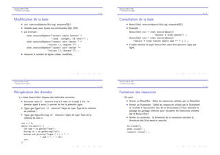 Application BdD et JDBC
Ex´ecution d’une requˆete
9 / 28
Modiﬁcation de la base
I int executeUpdate(String requeteSQL)
I Valable aussi pour toutes les commandes SQL DDL.
I par exemple :
stmt.executeUpdate("create table tester" +
"(num integer, ch text)") ;
stmt.executeUpdate("insert into tester " +
"values (1,’dupont’)") ;
stmt.executeUpdate("insert into tester "+
"values (2,’durant’)") ;
I retourne le nombre de lignes cr´e´ees, modiﬁ´ees,. . .
Application BdD et JDBC
Ex´ecution d’une requˆete
10 / 28
Consultation de la base
I ResultSet executeQuery(String requeteSQL)
I Exemple :
ResultSet rs1 = stmt.executeQuery(
"select * from tester") ;
ResultSet rs2 = stmt.executeQuery(
"select * from tester where num =" + i ) ;
I L’objet r´esultat de type ResultSet peut ˆetre parcouru ligne par
ligne.
Application BdD et JDBC
Ex´ecution d’une requˆete
11 / 28
R´ecup´eration des donn´ees
La classe ResultSet dispose des m´ethodes suivantes :
I boolean next() retourne true s’il reste un n-uplet `a lire. Le
premier appel `a next() permet de lire la premi`ere ligne.
I Type getType(int i) retourne l’objet de type Type de la colonne
en position i
I Type getType(String s) retourne l’objet de type Type de la
colonne de nom s
int i = 0;
while (rs.next()) {
int num = rs.getInt("num");
String ch = rs.getString("ch");
System.out.println("ligne " + i + ": "
+ num + ", " + ch);
i++;
}
Application BdD et JDBC
Ex´ecution d’une requˆete
12 / 28
Fermeture des ressources
On peut
I fermer un ResultSet : lib`ere les ressources utilis´ees par ce ResultSet.
I fermer un Statement : lib`ere les ressources utilis´es par le Statement,
et invalide le ResultSet issu de ce Statement (il faut attendre le
passage du garbage collector pour r´ecup´erer les ressources utilis´ees
par le ResultSet)
I fermer la connexion : la fermeture de la connexion entraˆıne la
fermeture des Statements associ´es.
rs.close();
stmt.close() ;
connect.close() ;
 