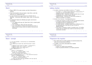 Application BdD et JDBC
Ex´ecution d’une requˆete
Batch
13 / 28
Batch
I Depuis JDBC 3.0, on peut envoyer une liste d’instructions `a
ex´ecuter.
I Cette fonctionnalit´e n’est pas requise, il peut donc y avoir des
pilotes qui ne l’impl´ementent pas.
I Ce sont forc´ement des instructions qui ne renvoient pas un
ResultSet : instructions DML update, delete, insert, ou instruction
DDL.
I Un Statement dispose de m´ethodes pour g´erer cette liste de
commandes :
I void addBatch(String sql) Ajoute dans la liste la requˆete pass´ee
en param`etre.
I void clearBatch() Vide la liste des instructions.
I int[] executeBatch() Ex´ecute les instructions de la liste. Le
tableau d’entiers renvoy´e contient les r´esultats d’ex´ecutions des
commandes.
Application BdD et JDBC
Ex´ecution d’une requˆete
Batch
14 / 28
tableau r´esultat
I Le tableau renvoy´e par executeBatch contient en ieme
position :
1. Un nombre 0 : nombre de lignes a↵ect´ees par l’ex´ecution de la ieme
instruction, qui s’est correctement ex´ecut´ee.
2. SUCCESS_NO_INFO : l’instruction s’est bien ex´ecut´ee mais on n’a pas
d’information sur le nombre de lignes a↵ect´ees.
3. EXECUTE_FAILED : l’instruction ne s’est pas bien ex´ecut´ee. Le
tableau est r´ecup´er´e via l’exception.
I Si ´echec d’une instruction : BatchUpdateException
I le pilote peut continuer ou arrˆeter de traiter les commandes restantes.
I on r´ecup`ere le tableau des r´esultats par la m´ethode
BatchUpdateException.getUpdateCounts.
I si le pilote continue : ce tableau contient autant d’´el´ements qu’il y a
de commandes dans la liste batch (et donc au moins un
EXECUTE_FAILED).
I Avec Oracle, le traitement s’arrˆete `a la premi`ere erreur, et le tableau
contient donc les compteurs pour toutes les instructions qui se sont
correctement ex´ecut´ees.
Application BdD et JDBC
Ex´ecution d’une requˆete
Batch
15 / 28
Batch : exemple
// s de type Statement, initialis´e par un createStatement
int[] results ;
// on commence par ajouter des instructions dans le batch
try {
s.addBatch("create table T(a number, b varchar(10))");
s.addBatch("insert into T values (1,’toto’)");
s.addBatch("delete from T where a=3");
} catch (SQLException e) { ... }
try {
results = s.executeBatch();
for (int i=0 ; i<results.length ; i++){
System.out.println(results[i]);
}// si tout se passe bien, affiche 0, 1, 0
} catch (BatchUpdateException e) { // une instruction pose pb
results = e.getUpdateCounts() ;
for (int i=0 ; i<results.length ; i++){
System.out.println(results[i]);
}// pour les instructions qui pr´ec`edent celle qui pose pb
} catch (SQLException ee){ ... }
Application BdD et JDBC
Ex´ecution d’une requˆete
Requˆetes pr´epar´ees
16 / 28
Pr´eparation des requˆetes
I Plus rapide lorsqu’une mˆeme requˆete est ex´ecut´ee plusieurs fois,
mˆeme avec des param`etres di↵´erents.
I Le SGBD a une version pr´ecompil´ee de la requˆete.
I JDBC permet de :
I Pr´eparer une requˆete (avec param`etres)
I Passer les param`etres e↵ectifs `a une requˆete param´etr´ee.
 
