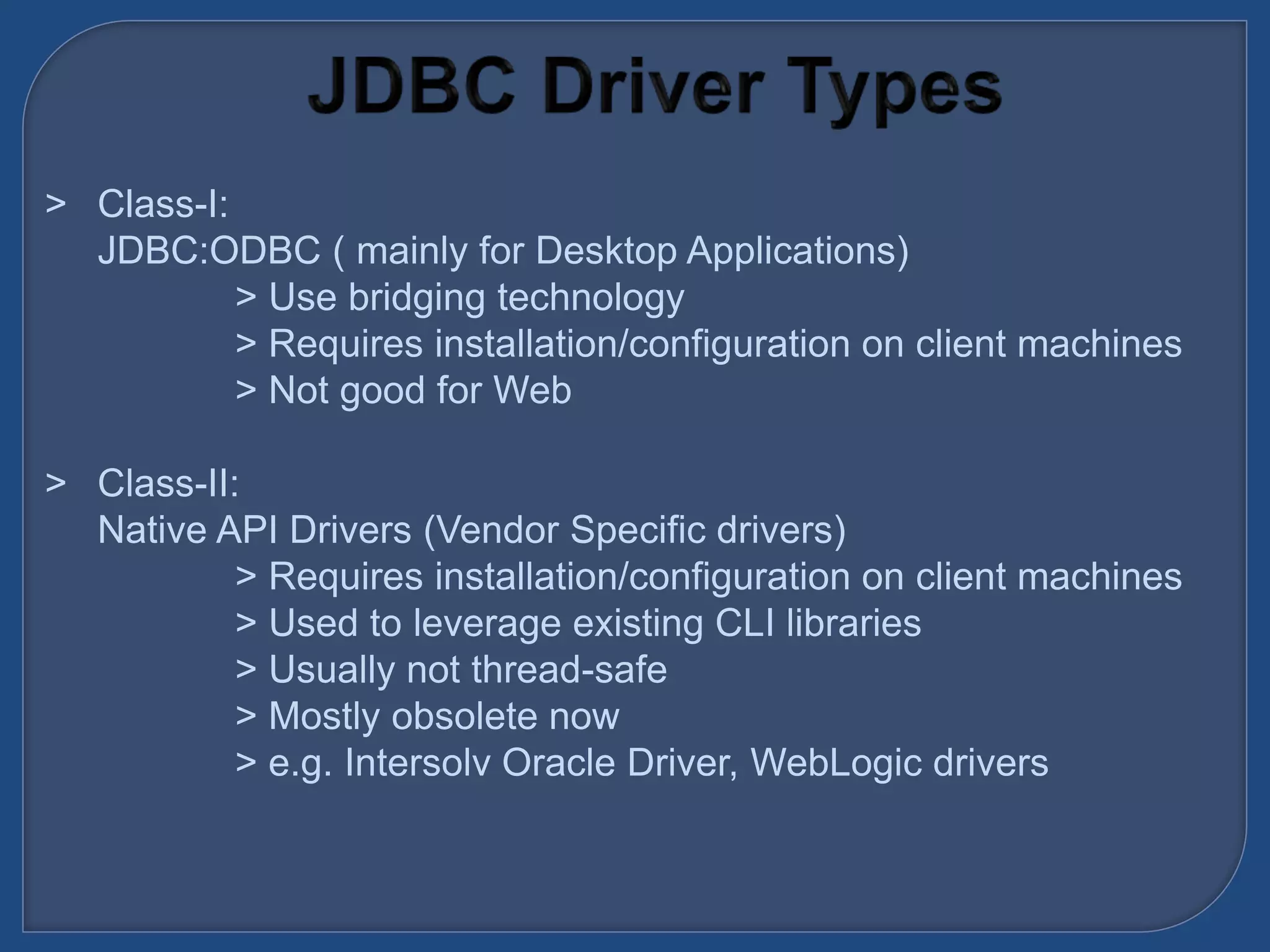 &gt; Class-I:
JDBC:ODBC ( mainly for Desktop Applications)
&gt; Use bridging technology
&gt; Requires installation/configuration on client machines
&gt; Not good for Web
&gt; Class-II:
Native API Drivers (Vendor Specific drivers)
&gt; Requires installation/configuration on client machines
&gt; Used to leverage existing CLI libraries
&gt; Usually not thread-safe
&gt; Mostly obsolete now
&gt; e.g. Intersolv Oracle Driver, WebLogic drivers
 