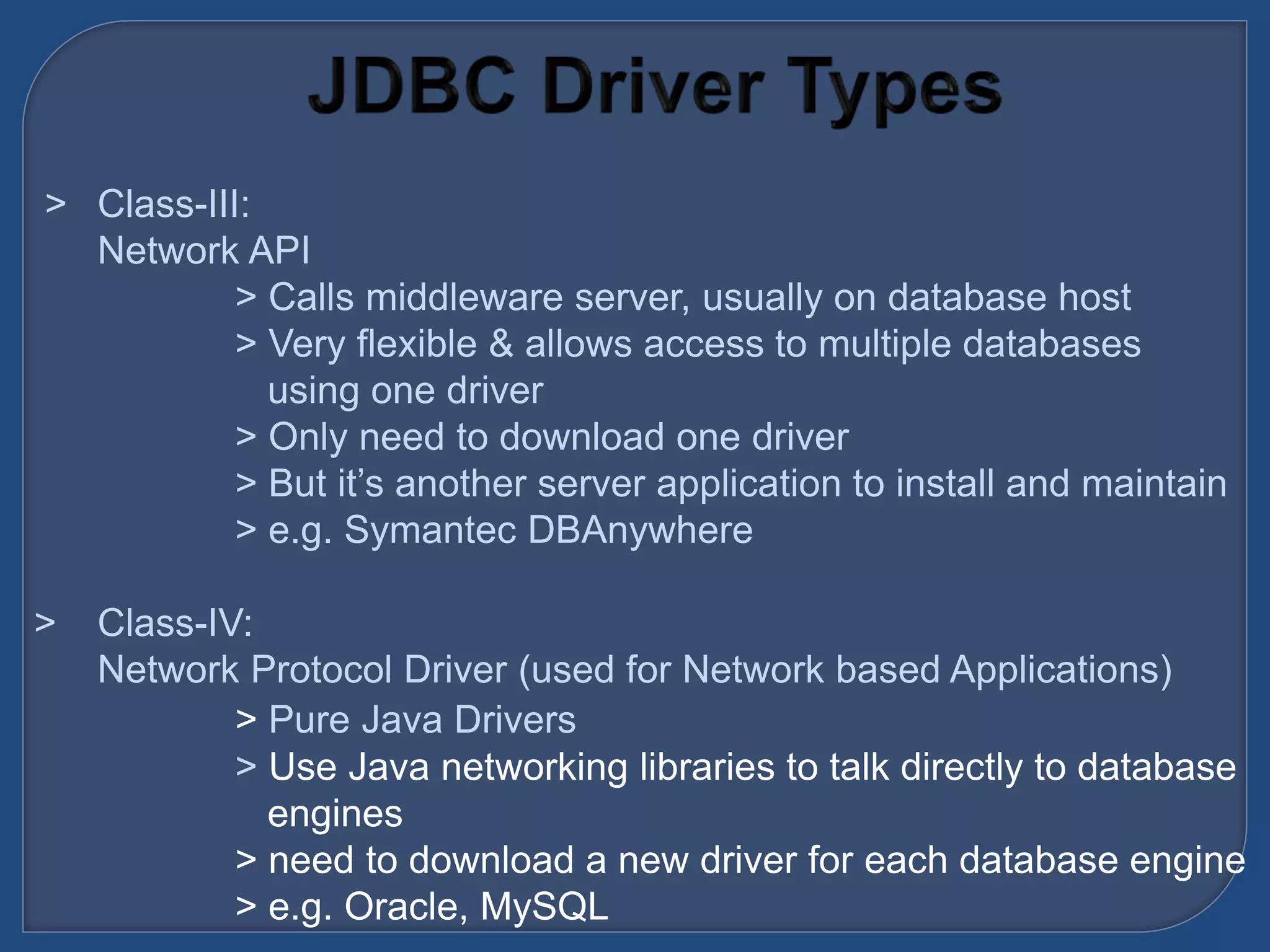 &gt; Class-III:
Network API
&gt; Calls middleware server, usually on database host
&gt; Very flexible &amp; allows access to multiple databases
using one driver
&gt; Only need to download one driver
&gt; But it’s another server application to install and maintain
&gt; e.g. Symantec DBAnywhere
&gt; Class-IV:
Network Protocol Driver (used for Network based Applications)
&gt; Pure Java Drivers
&gt; Use Java networking libraries to talk directly to database
engines
&gt; need to download a new driver for each database engine
&gt; e.g. Oracle, MySQL
 