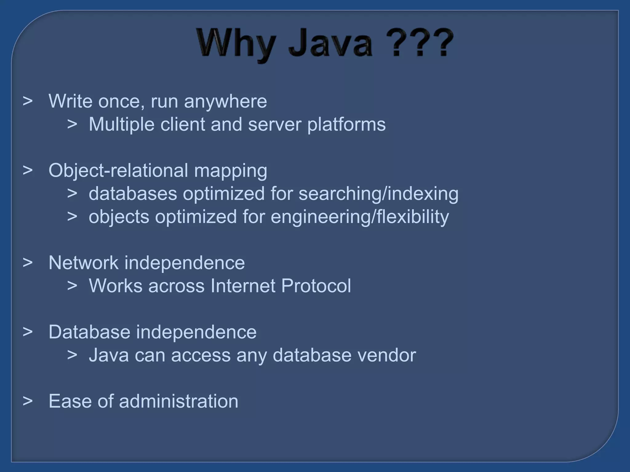&gt; Write once, run anywhere
&gt; Multiple client and server platforms
&gt; Object-relational mapping
&gt; databases optimized for searching/indexing
&gt; objects optimized for engineering/flexibility
&gt; Network independence
&gt; Works across Internet Protocol
&gt; Database independence
&gt; Java can access any database vendor
&gt; Ease of administration
 