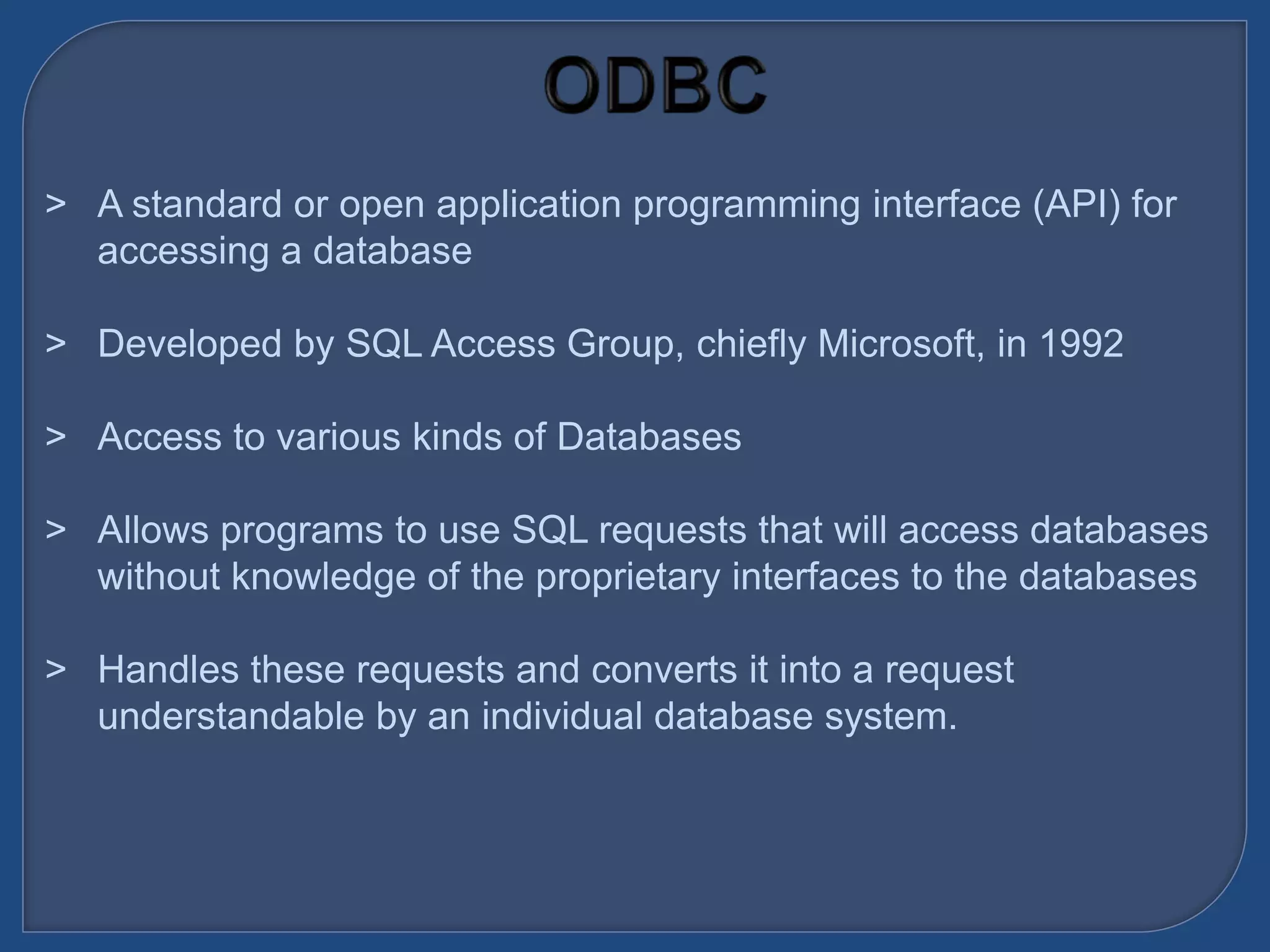 &gt; A standard or open application programming interface (API) for
accessing a database
&gt; Developed by SQL Access Group, chiefly Microsoft, in 1992
&gt; Access to various kinds of Databases
&gt; Allows programs to use SQL requests that will access databases
without knowledge of the proprietary interfaces to the databases
&gt; Handles these requests and converts it into a request
understandable by an individual database system.
 