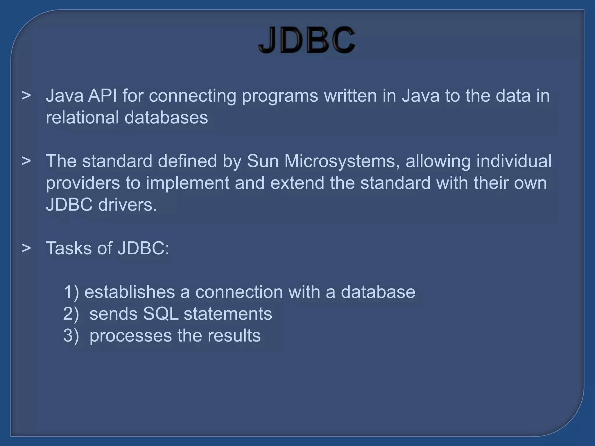 &gt; Java API for connecting programs written in Java to the data in
relational databases
&gt; The standard defined by Sun Microsystems, allowing individual
providers to implement and extend the standard with their own
JDBC drivers.
&gt; Tasks of JDBC:
1) establishes a connection with a database
2) sends SQL statements
3) processes the results
 