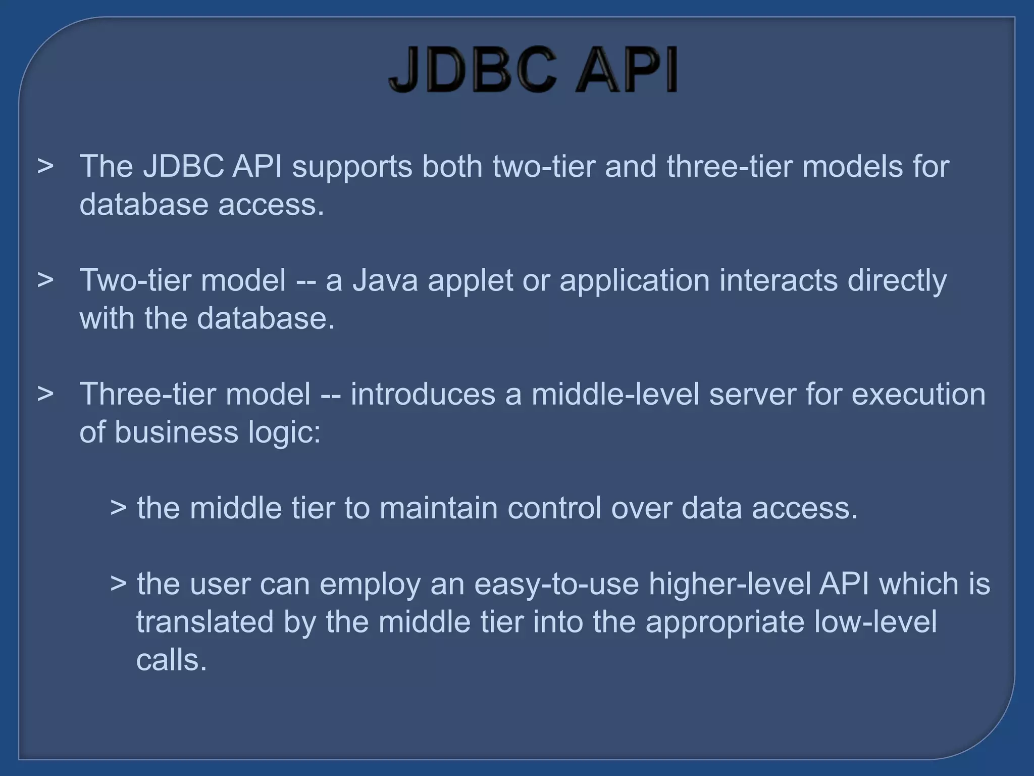 &gt; The JDBC API supports both two-tier and three-tier models for
database access.
&gt; Two-tier model -- a Java applet or application interacts directly
with the database.
&gt; Three-tier model -- introduces a middle-level server for execution
of business logic:
&gt; the middle tier to maintain control over data access.
&gt; the user can employ an easy-to-use higher-level API which is
translated by the middle tier into the appropriate low-level
calls.
 