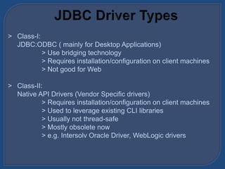 > Class-I:
JDBC:ODBC ( mainly for Desktop Applications)
> Use bridging technology
> Requires installation/configuration on client machines
> Not good for Web
> Class-II:
Native API Drivers (Vendor Specific drivers)
> Requires installation/configuration on client machines
> Used to leverage existing CLI libraries
> Usually not thread-safe
> Mostly obsolete now
> e.g. Intersolv Oracle Driver, WebLogic drivers
 